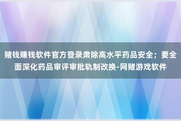 赌钱赚钱软件官方登录肃除高水平药品安全；要全面深化药品审评审批轨制改换-网赌游戏软件