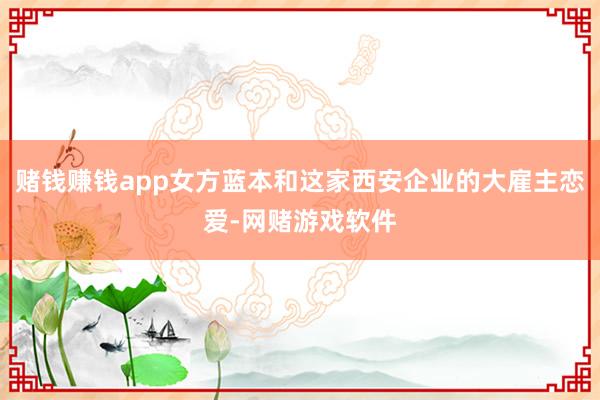 赌钱赚钱app女方蓝本和这家西安企业的大雇主恋爱-网赌游戏软件