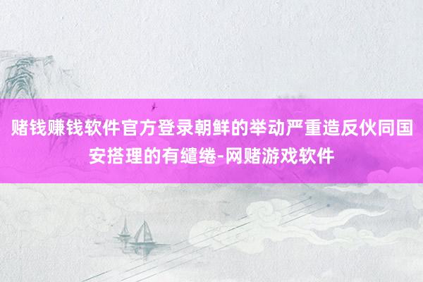 赌钱赚钱软件官方登录朝鲜的举动严重造反伙同国安搭理的有缱绻-网赌游戏软件