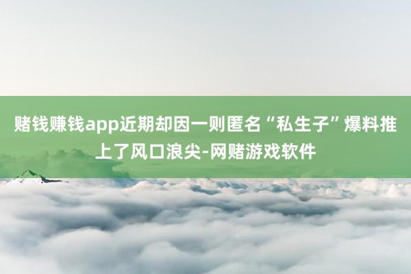 赌钱赚钱app近期却因一则匿名“私生子”爆料推上了风口浪尖-网赌游戏软件