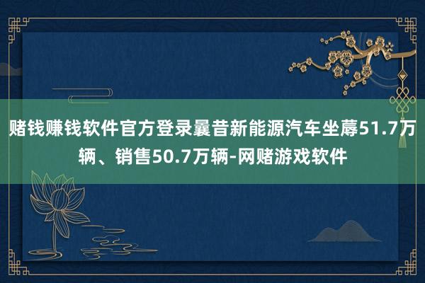 赌钱赚钱软件官方登录曩昔新能源汽车坐蓐51.7万辆、销售50.7万辆-网赌游戏软件