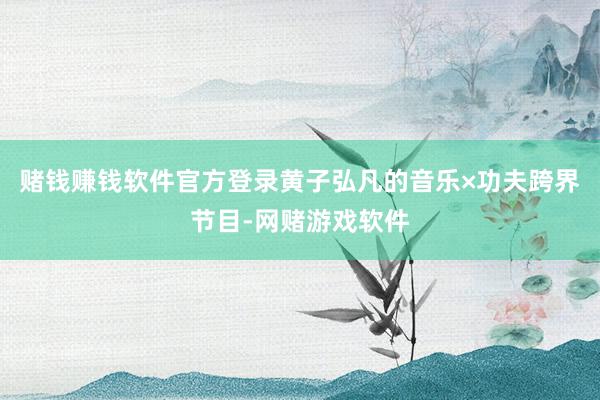 赌钱赚钱软件官方登录黄子弘凡的音乐×功夫跨界节目-网赌游戏软件