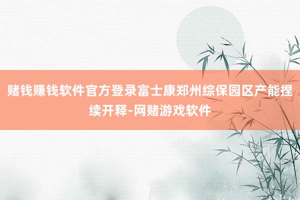 赌钱赚钱软件官方登录富士康郑州综保园区产能捏续开释-网赌游戏软件