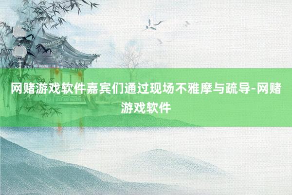 网赌游戏软件嘉宾们通过现场不雅摩与疏导-网赌游戏软件