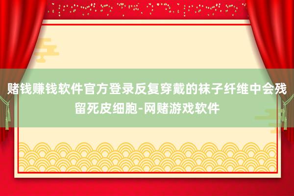赌钱赚钱软件官方登录反复穿戴的袜子纤维中会残留死皮细胞-网赌游戏软件