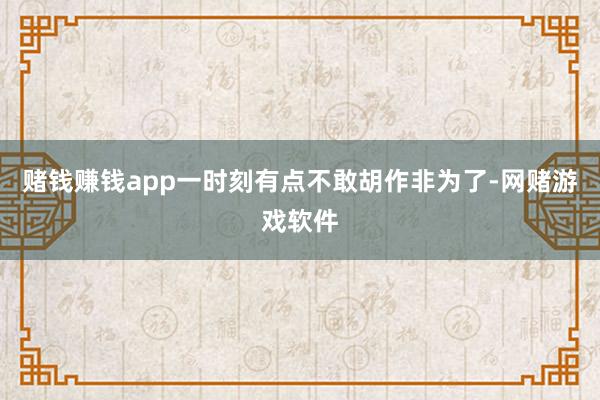 赌钱赚钱app一时刻有点不敢胡作非为了-网赌游戏软件