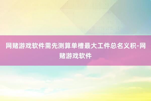 网赌游戏软件需先测算单槽最大工件总名义积-网赌游戏软件