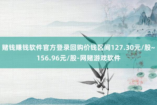 赌钱赚钱软件官方登录回购价钱区间127.30元/股~156.96元/股-网赌游戏软件